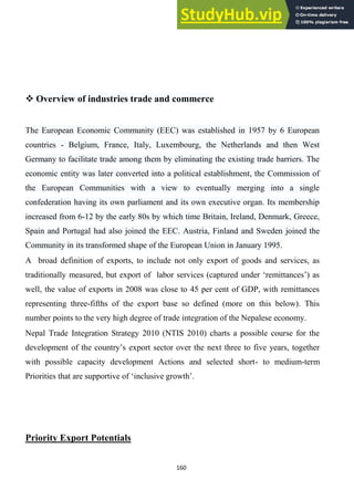 160
 Overview of industries trade and commerce
The European Economic Community (EEC) was established in 1957 by 6 European
countries - Belgium, France, Italy, Luxembourg, the Netherlands and then West
Germany to facilitate trade among them by eliminating the existing trade barriers. The
economic entity was later converted into a political establishment, the Commission of
the European Communities with a view to eventually merging into a single
confederation having its own parliament and its own executive organ. Its membership
increased from 6-12 by the early 80s by which time Britain, Ireland, Denmark, Greece,
Spain and Portugal had also joined the EEC. Austria, Finland and Sweden joined the
Community in its transformed shape of the European Union in January 1995.
A broad definition of exports, to include not only export of goods and services, as
traditionally measured, but export of labor services (captured under ‗remittances‘) as
well, the value of exports in 2008 was close to 45 per cent of GDP, with remittances
representing three-fifths of the export base so defined (more on this below). This
number points to the very high degree of trade integration of the Nepalese economy.
Nepal Trade Integration Strategy 2010 (NTIS 2010) charts a possible course for the
development of the country‘s export sector over the next three to five years, together
with possible capacity development Actions and selected short- to medium-term
Priorities that are supportive of ‗inclusive growth‘.
Priority Export Potentials
 