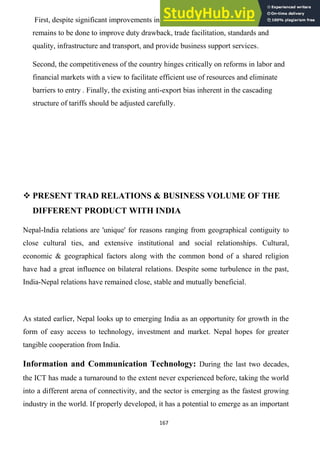 167
First, despite significant improvements in customs administration, significant work
remains to be done to improve duty drawback, trade facilitation, standards and
quality, infrastructure and transport, and provide business support services.
Second, the competitiveness of the country hinges critically on reforms in labor and
financial markets with a view to facilitate efficient use of resources and eliminate
barriers to entry . Finally, the existing anti-export bias inherent in the cascading
structure of tariffs should be adjusted carefully.
 PRESENT TRAD RELATIONS & BUSINESS VOLUME OF THE
DIFFERENT PRODUCT WITH INDIA
Nepal-India relations are 'unique' for reasons ranging from geographical contiguity to
close cultural ties, and extensive institutional and social relationships. Cultural,
economic & geographical factors along with the common bond of a shared religion
have had a great influence on bilateral relations. Despite some turbulence in the past,
India-Nepal relations have remained close, stable and mutually beneficial.
As stated earlier, Nepal looks up to emerging India as an opportunity for growth in the
form of easy access to technology, investment and market. Nepal hopes for greater
tangible cooperation from India.
Information and Communication Technology: During the last two decades,
the ICT has made a turnaround to the extent never experienced before, taking the world
into a different arena of connectivity, and the sector is emerging as the fastest growing
industry in the world. If properly developed, it has a potential to emerge as an important
 
