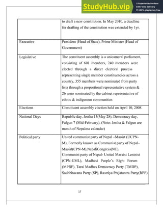 to draft a new constitution. In May 2010, a deadline
for drafting of the constitution was extended by 1yr.
Executive President (Head of State), Prime Minister (Head of
Government)
Legislative The constituent assembly is a unicameral parliament,
consisting of 601 members, 240 members were
elected through a direct electoral process
representing single member constituencies across a
country, 355 members were nominated from party
lists through a proportional representative system &
26 were nominated by the cabinet representative of
ethnic & indigenous communities
Elections Constituent assembly election held on April 10, 2008
National Days Republic day, Jestha 15(May 28), Democracy day,
Falgun 7 (Mid-February), (Note: Jestha & Falgun are
month of Nepalese calendar)
Political party United communist party of Nepal –Maoist (UCPN-
M), Formerly known as Communist party of Nepal-
Maoist(CPN-M),NepaliCongress(NC),
Communist party of Nepal- United Marxist Leninist
(CPN-UML), Madhesi People‘s Right Forum
(MPRF), Tarai Madhes Democracy Party (TMDP),
Sadhbhavana Party (SP), Rastriya Prajatantra Party(RPP)
17
 