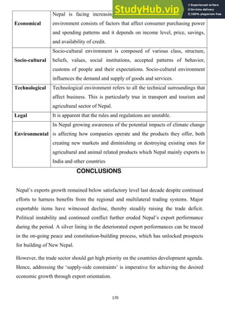 170
Economical
Nepal is facing increasing inflation day by day. The economic
environment consists of factors that affect consumer purchasing power
and spending patterns and it depends on income level, price, savings,
and availability of credit.
Socio-cultural
Socio-cultural environment is composed of various class, structure,
beliefs, values, social institutions, accepted patterns of behavior,
customs of people and their expectations. Socio-cultural environment
influences the demand and supply of goods and services.
Technological Technological environment refers to all the technical surroundings that
affect business. This is particularly true in transport and tourism and
agricultural sector of Nepal.
Legal It is apparent that the rules and regulations are unstable.
Environmental
In Nepal growing awareness of the potential impacts of climate change
is affecting how companies operate and the products they offer, both
creating new markets and diminishing or destroying existing ones for
agricultural and animal related products which Nepal mainly exports to
India and other countries
CONCLUSIONS
Nepal‘s exports growth remained below satisfactory level last decade despite continued
efforts to harness benefits from the regional and multilateral trading systems. Major
exportable items have witnessed decline, thereby steadily raising the trade deficit.
Political instability and continued conflict further eroded Nepal‘s export performance
during the period. A silver lining in the deteriorated export performances can be traced
in the on-going peace and constitution-building process, which has unlocked prospects
for building of New Nepal.
However, the trade sector should get high priority on the countries development agenda.
Hence, addressing the ‗supply-side constraints‘ is imperative for achieving the desired
economic growth through export orientation.
 