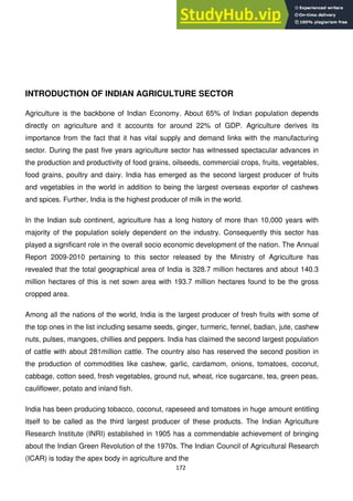 172
INTRODUCTION OF INDIAN AGRICULTURE SECTOR
Agriculture is the backbone of Indian Economy. About 65% of Indian population depends
directly on agriculture and it accounts for around 22% of GDP. Agriculture derives its
importance from the fact that it has vital supply and demand links with the manufacturing
sector. During the past five years agriculture sector has witnessed spectacular advances in
the production and productivity of food grains, oilseeds, commercial crops, fruits, vegetables,
food grains, poultry and dairy. India has emerged as the second largest producer of fruits
and vegetables in the world in addition to being the largest overseas exporter of cashews
and spices. Further, India is the highest producer of milk in the world.
In the Indian sub continent, agriculture has a long history of more than 10,000 years with
majority of the population solely dependent on the industry. Consequently this sector has
played a significant role in the overall socio economic development of the nation. The Annual
Report 2009-2010 pertaining to this sector released by the Ministry of Agriculture has
revealed that the total geographical area of India is 328.7 million hectares and about 140.3
million hectares of this is net sown area with 193.7 million hectares found to be the gross
cropped area.
Among all the nations of the world, India is the largest producer of fresh fruits with some of
the top ones in the list including sesame seeds, ginger, turmeric, fennel, badian, jute, cashew
nuts, pulses, mangoes, chillies and peppers. India has claimed the second largest population
of cattle with about 281million cattle. The country also has reserved the second position in
the production of commodities like cashew, garlic, cardamom, onions, tomatoes, coconut,
cabbage, cotton seed, fresh vegetables, ground nut, wheat, rice sugarcane, tea, green peas,
cauliflower, potato and inland fish.
India has been producing tobacco, coconut, rapeseed and tomatoes in huge amount entitling
itself to be called as the third largest producer of these products. The Indian Agriculture
Research Institute (INRI) established in 1905 has a commendable achievement of bringing
about the Indian Green Revolution of the 1970s. The Indian Council of Agricultural Research
(ICAR) is today the apex body in agriculture and the
 
