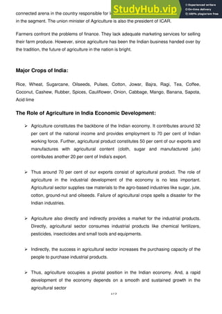 173
connected arena in the country responsible for looking after all the researches and education
in the segment. The union minister of Agriculture is also the president of ICAR.
Farmers confront the problems of finance. They lack adequate marketing services for selling
their farm produce. However, since agriculture has been the Indian business handed over by
the tradition, the future of agriculture in the nation is bright.
Major Crops of India:
Rice, Wheat, Sugarcane, Oilseeds, Pulses, Cotton, Jowar, Bajra, Ragi, Tea, Coffee,
Coconut, Cashew, Rubber, Spices, Cauliflower, Onion, Cabbage, Mango, Banana, Sapota,
Acid lime
The Role of Agriculture in India Economic Development:
 Agriculture constitutes the backbone of the Indian economy. It contributes around 32
per cent of the national income and provides employment to 70 per cent of Indian
working force. Further, agricultural product constitutes 50 per cent of our exports and
manufactures with agricultural content (cloth, sugar and manufactured jute)
contributes another 20 per cent of India's export.
 Thus around 70 per cent of our exports consist of agricultural product. The role of
agriculture in the industrial development of the economy is no less important.
Agricultural sector supplies raw materials to the agro-based industries like sugar, jute,
cotton, ground-nut and oilseeds. Failure of agricultural crops spells a disaster for the
Indian industries.
 Agriculture also directly and indirectly provides a market for the industrial products.
Directly, agricultural sector consumes industrial products like chemical fertilizers,
pesticides, insecticides and small tools and equipments.
 Indirectly, the success in agricultural sector increases the purchasing capacity of the
people to purchase industrial products.
 Thus, agriculture occupies a pivotal position in the Indian economy. And, a rapid
development of the economy depends on a smooth and sustained growth in the
agricultural sector
 