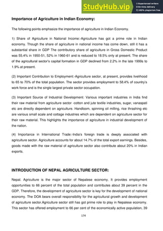 174
Importance of Agriculture in Indian Economy:
The following points emphasize the importance of agriculture in Indian Economy.
1) Share of Agriculture in National Income:-Agriculture has got a prime role in Indian
economy. Though the share of agriculture in national income has come down, still it has a
substantial share in GDP The contributory share of agriculture in Gross Domestic Product
was 55.4% in 1950-51, 52% in 1960-61 and is reduced to 18.5% only at present. The share
of the agricultural sector‘s capital formation in GDP declined from 2.2% in the late 1999s to
1.9% at present.
(2) Important Contribution to Employment:-Agriculture sector, at present, provides livelihood
to 65 to 70% of the total population. The sector provides employment to 58.4% of country‘s
work force and is the single largest private sector occupation.
(3) Important Source of Industrial Development: Various important industries in India find
their raw material from agriculture sector -cotton and jute textile industries, sugar, vanaspati
etc are directly dependent on agriculture. Handloom, spinning oil milling, rice thrashing etc
are various small scale and cottage industries which are dependent on agriculture sector for
their raw material. This highlights the importance of agriculture in industrial development of
the nation.
(4) Importance in International Trade:-India‘s foreign trade is deeply associated with
agriculture sector. Agriculture accounts for about 14.7% of the total export earnings. Besides,
goods made with the raw material of agriculture sector also contribute about 20% in Indian
exports.
INTRODUCTION OF NEPAL AGRICULTURE SECTOR:
Nepal. Agriculture is the major sector of Nepalese economy. It provides employment
opportunities to 66 percent of the total population and contributes about 39 percent in the
GDP. Therefore, the development of agriculture sector is key for the development of national
economy. The DOA bears overall responsibility for the agricultural growth and development
of agriculture sector.Agriculture sector still has got prime role to play in Nepalese economy.
This sector has offered employment to 66 per cent of the economically active population, 39
 