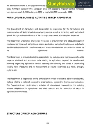 176
the daily caloric intake of the population locally to over 2,000 calories per capita in 1988 from
about 1,900 per capita in 1965. Moreover, areas with access to irrigation facilities increased
from approximately 6,200 hectares in 1956 to nearly 583,000 hectares by 1990.
AGRICLUTURE BUSINESS ACTIVITIES IN INDIA AND GUJRAT
The Department of Agriculture and Cooperation is responsible for the formulation and
implementation of National policies and programmes aimed at achieving rapid agricultural
growth through optimum utilization of the country‘s land, water, soil and plant resources.
The Department undertakes all possible measures to ensure timely and adequate supply of
inputs and services such as fertilizers, seeds, pesticides, agricultural implements and also to
provide agricultural credit, crop insurance and ensure remunerative returns to the farmer for
his agricultural produce.
The Department is entrusted with the responsibility for collection and maintenance of a wide
range of statistical and economic data relating to agriculture, required for development
planning, organizing agricultural census, assisting and advising the States in undertaking
scarcity relief measures and in management of natural calamities e.g. flood, drought,
cyclone, etc.
The Department is responsible for the formulation of overall cooperative policy in the country,
matters relating to national cooperative organizations, cooperative training and education.
The Department also participates in activities of international organizations, for fostering
bilateral cooperation in agricultural and allied sectors and for promotion of export in
agricultural commodities
STRUCTURE OF INDIA AGRICLUTURE
 