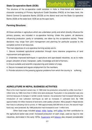 177
State Co-operative Bank (SCB):
The structure of the co-operative credit societies in India is three-tiered and federal in
character consisting of Primary Agricultural Credit Societies (PACS) at the base level, the
District Central Co-operative Banks (DCCB) at the district level and the State Co-operative
Banks (SCB) at the state level. SCB act as the apex bank.
Farming Structure:
All those activities in agriculture which are undertaken jointly and which directly influence the
primary process, are included in co-operative farming. Under this system, all decisions
influencing production, partly or completely, are taken by the co-operative society. These
decisions may range from joint management and planning for particular purpose to the
complete control of all resources.
The main objectives of a co-operative farming society are to:
1. Secure increased agricultural production through more intensive programme of land
improvement and agriculture.
2. Undertake improved techniques in agriculture and agro-based industries, so as to make
proper utilization of land, manpower, cattle, knowledge and skill of farmers;
3. Ensure suitable and scientific crop planning and rotation of crops.
4. Secure increased and regular employment for the members.
5. Provide solutions to the pressing agrarian problems from which the country is suffering.
AGRICLUTURE IN NEPAL BUSINESS ACTIVITIES
Rice is the most important cereal crop. In 1966 total rice production amounted to a little more than 1
million tons; by 1989 more than 3 million tons were produced. Fluctuation in rice production was very
common because of changes in rainfall; overall, however, rice production had increased following the
introduction of new cultivation techniques as well as increases in cultivated land. By 1988
approximately 3.9 million hectares of land were under paddy cultivation. Many people in Nepal devote
their lives to cultivating rice to survive. In 1966 approximately 500,000 tons of corn, the second major
food crop, were produced. By 1989 production had increased to over 1 million tons.
Other food crops included wheat, millet, barley, and coffee, but their contribution to
the agricultural sector was small. Increased production of cash crops, used as input to new
industries, dominated in the early 1970s. Sugarcane and tobacco also showed considerable
 