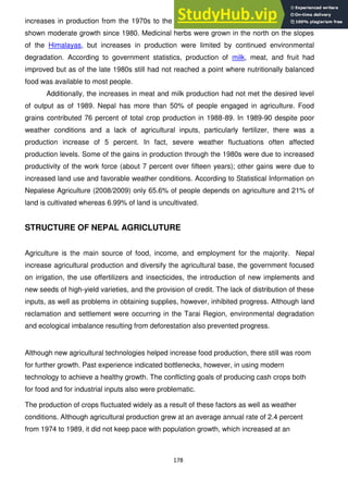 178
increases in production from the 1970s to the l980s. Potatoes and oilseed production had
shown moderate growth since 1980. Medicinal herbs were grown in the north on the slopes
of the Himalayas, but increases in production were limited by continued environmental
degradation. According to government statistics, production of milk, meat, and fruit had
improved but as of the late 1980s still had not reached a point where nutritionally balanced
food was available to most people.
Additionally, the increases in meat and milk production had not met the desired level
of output as of 1989. Nepal has more than 50% of people engaged in agriculture. Food
grains contributed 76 percent of total crop production in 1988-89. In 1989-90 despite poor
weather conditions and a lack of agricultural inputs, particularly fertilizer, there was a
production increase of 5 percent. In fact, severe weather fluctuations often affected
production levels. Some of the gains in production through the 1980s were due to increased
productivity of the work force (about 7 percent over fifteen years); other gains were due to
increased land use and favorable weather conditions. According to Statistical Information on
Nepalese Agriculture (2008/2009) only 65.6% of people depends on agriculture and 21% of
land is cultivated whereas 6.99% of land is uncultivated.
STRUCTURE OF NEPAL AGRICLUTURE
Agriculture is the main source of food, income, and employment for the majority. Nepal
increase agricultural production and diversify the agricultural base, the government focused
on irrigation, the use offertilizers and insecticides, the introduction of new implements and
new seeds of high-yield varieties, and the provision of credit. The lack of distribution of these
inputs, as well as problems in obtaining supplies, however, inhibited progress. Although land
reclamation and settlement were occurring in the Tarai Region, environmental degradation
and ecological imbalance resulting from deforestation also prevented progress.
Although new agricultural technologies helped increase food production, there still was room
for further growth. Past experience indicated bottlenecks, however, in using modern
technology to achieve a healthy growth. The conflicting goals of producing cash crops both
for food and for industrial inputs also were problematic.
The production of crops fluctuated widely as a result of these factors as well as weather
conditions. Although agricultural production grew at an average annual rate of 2.4 percent
from 1974 to 1989, it did not keep pace with population growth, which increased at an
 