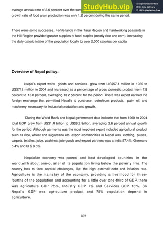 179
average annual rate of 2.6 percent over the same period.[1]
Further, the annual average
growth rate of food grain production was only 1.2 percent during the same period.
There were some successes. Fertile lands in the Tarai Region and hardworking peasants in
the Hill Region provided greater supplies of food staples (mostly rice and corn), increasing
the daily caloric intake of the population locally to over 2,000 calories per capita
Overview of Nepal policy:
Nepal‘s export were goods and services grew from US$57.1 million in 1965 to
US$712 million in 2004 and increased as a percentage of gross domestic product from 7.8
percent to 16.8 percent, averaging 13.2 percent for the period. There was export earned the
foreign exchange that permitted Nepal‘s to purchase petroleum products, palm oil, and
machinery necessary for industrial production and growth.
During the World Bank and Nepal government data indicate that from 1960 to 2004
total GDP grew from US$1.4 billion to US$6.2 billion, averaging 3.6 percent annual growth
for the period. Although garments was the most impotent export included agricultural product
such as rice, wheat and sugarcane etc. export commodities in Nepal was clothing, pluses,
carpets, textiles, juice, pashima, jute goods and export partners was a India 57.4%, Germany
5.4% and U S 9.6%.
Nepalolian economy was poorest and least developed countries in the
world,with about one-quarter of its population living below the poverty line. The
country has to face several challenges, like the high external debt and inflation rate.
Agriculture is the mainstay of the economy, providing a live lihood for three-
fourths of the population and accounting for a little over one -third of GDP.there
was agriculture GDP 75%, Industry GDP 7% and Services GDP 18%. So
Nepal‘s GDP was agriculture product and 75% population depend in
agriculture.
 