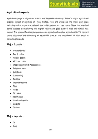 180
Agricultural exports:
Agriculture plays a significant role in the Nepalese economy. Nepal‘s major agricultural
exports consist of products of Tea, Coffee, Rice and wheat are the main food crops
including maize, sugarcane, oilseed, jute, millet, pulses and root crops. Nepal has also had
some success at diversifying into higher valued and good qulity of Rice and Wheat was
export. The lowland Terai region produces an agricultural surplus, agricultural in 75 percent
of the population and accounting for 33 percent of GDP. The two product for main export in
agricultural exports.
Major Exports:
Metal statues
Tea & coffee
Filigree goods
Wooden crafts
Woolen garment & Accessories
Polyester yarn
Jute bags
Jute cutting
Textiles
Vegetable ghee
Pipe
Herbs
Oil cakes
Tooth paste
Handicraft goods
Carpets
Clothes
Major Imports:
Oil
Gold
 