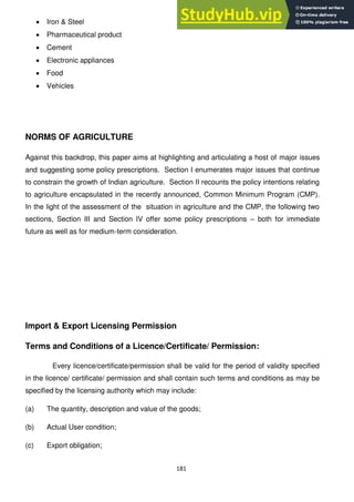 181
Iron & Steel
Pharmaceutical product
Cement
Electronic appliances
Food
Vehicles
NORMS OF AGRICULTURE
Against this backdrop, this paper aims at highlighting and articulating a host of major issues
and suggesting some policy prescriptions. Section I enumerates major issues that continue
to constrain the growth of Indian agriculture. Section II recounts the policy intentions relating
to agriculture encapsulated in the recently announced, Common Minimum Program (CMP).
In the light of the assessment of the situation in agriculture and the CMP, the following two
sections, Section III and Section IV offer some policy prescriptions – both for immediate
future as well as for medium-term consideration.
Import & Export Licensing Permission
Terms and Conditions of a Licence/Certificate/ Permission:
Every licence/certificate/permission shall be valid for the period of validity specified
in the licence/ certificate/ permission and shall contain such terms and conditions as may be
specified by the licensing authority which may include:
(a) The quantity, description and value of the goods;
(b) Actual User condition;
(c) Export obligation;
 