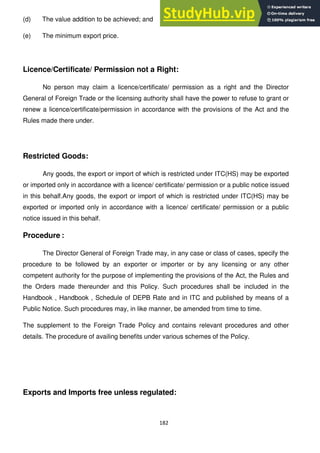 182
(d) The value addition to be achieved; and
(e) The minimum export price.
Licence/Certificate/ Permission not a Right:
No person may claim a licence/certificate/ permission as a right and the Director
General of Foreign Trade or the licensing authority shall have the power to refuse to grant or
renew a licence/certificate/permission in accordance with the provisions of the Act and the
Rules made there under.
Restricted Goods:
Any goods, the export or import of which is restricted under ITC(HS) may be exported
or imported only in accordance with a licence/ certificate/ permission or a public notice issued
in this behalf.Any goods, the export or import of which is restricted under ITC(HS) may be
exported or imported only in accordance with a licence/ certificate/ permission or a public
notice issued in this behalf.
Procedure :
The Director General of Foreign Trade may, in any case or class of cases, specify the
procedure to be followed by an exporter or importer or by any licensing or any other
competent authority for the purpose of implementing the provisions of the Act, the Rules and
the Orders made thereunder and this Policy. Such procedures shall be included in the
Handbook , Handbook , Schedule of DEPB Rate and in ITC and published by means of a
Public Notice. Such procedures may, in like manner, be amended from time to time.
The supplement to the Foreign Trade Policy and contains relevant procedures and other
details. The procedure of availing benefits under various schemes of the Policy.
Exports and Imports free unless regulated:
 