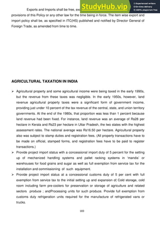 183
Exports and Imports shall be free, except in cases where they are regulated by the
provisions of this Policy or any other law for the time being in force. The item wise export and
import policy shall be, as specified in ITC(HS) published and notified by Director General of
Foreign Trade, as amended from time to time.
AGRICULTURAL TAXATION IN INDIA
 Agricultural property and some agricultural income were being taxed in the early 1990s,
but the revenue from these taxes was negligible. In the early 1950s, however, land
revenue agricultural property taxes were a significant form of government income,
providing just under 10 percent of the tax revenue of the central, state, and union territory
governments. At the end of the 1980s, that proportion was less than 1 percent because
land revenue had been fixed. For instance, land revenue was an average of Rs28 per
hectare in Kerala and Rs23 per hectare in Uttar Pradesh, the two states with the highest
assessment rates. The national average was Rs16.50 per hectare. Agricultural property
also was subject to stamp duties and registration fees. (All property transactions have to
be made on official, stamped forms, and registration fees have to be paid to register
transactions.)
 Provide project import status with a concessional import duty of 5 percent for the setting
up of mechanized handling systems and pallet racking systems in ‗mandis‘ or
warehouses for food grains and sugar as well as full exemption from service tax for the
installation and commissioning of such equipment.
 Provide project import status at a concessional customs duty of 5 per cent with full
exemption from service tax to the initial setting up and expansion of Cold storage, cold
room including farm pre-coolers for preservation or storage of agriculture and related
sectors produce ; andProcessing units for such produce. Provide full exemption from
customs duty refrigeration units required for the manufacture of refrigerated vans or
trucks.
 