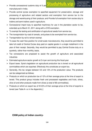 184
 Provide concessional customs duty of 5 per cent to specified agricultural machinery not
manufactured in India;
 Provide central excise exemption to specified equipment for preservation, storage and
processing of agriculture and related sectors and exemption from service tax to the
storage and warehousing of their produce; and Provide full exemption from excise duty to
trailers and semi-trailers used in agriculture.
 Concessional import duty to specified machinery for use in the plantation sector to be,
extended up to March 31, 2011 along with a CVD exemption.
 To exempt the testing and certification of agricultural seeds from service tax.
 The transportation by road of cereals, and pulses to be exempted from service tax.
 Transportation by rail to remain exempt.
 To ease the cash flow position for small-scale manufacturers, they would be permitted to
take full credit of Central Excise duty paid on capital goods in a single installment in the
year of their receipt. Secondly, they would be permitted to pay Central Excise duty on a
quarterly, rather than monthly, basis.
 Tax concessions are proposed to assist the growth of agriculture and associated
industries
 Estimated agriculture sector growth at 5.4 per cent during this fiscal year
 Export taxes. Syria‘s legislation an agricultural production tax is levied on all agricultural
commodities which are exported. Effectively this constitutes an export tax.
 Generally, this tax ranges between 9.5 and 12% of the production value. The products
can be categorized as follows:
 Products on which an production tax of 12% of their average price at the time of export is
levied. This product group includes fresh and processed vegetables and fruits, olives,
olive oil and other products made from olives (a total of 88 commodities).
 Products on which an export tax of 9-9.5% of their average price at the time of exports is
levied (see Table A- xx in the Appendix).]
EXIM policy of Indian country-
 