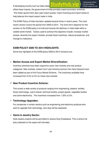 185
A developing country such as India needs to import technology and capital goods. To
offset these imports, the government of India provides export promotion schemes.
The Indian government also uses import quotas; import licensing and import duties to
help balance the import-export trade in India.
The EXIM Policy of India has been updated several times in recent years. The most
recent version covers the period from 2009 to 2014. The short term objective for this
revision to the EXIM policy is to halt and reverse the declines in India trade within a
volatile world market. Tactics used to achieve this objective include: increase market
access, diversify the export markets, provide fiscal incentives, reduce procedures, and
change to institutions.
EXIM POLICY 2009 TO 2014 HIGHLIGHTS
Some key highlights of this EXIM policy 2009 to 2014 revisions are:
 Market Access and Export Market Diversification:
Incentive schemes have been expand to cover new markets and new product
categories. New markets, sixteen from Latin America and ten from Asia-Oceania have
been added as part of the Focus Market Scheme. The incentives available have
increased from 2.5% to 3% for these new markets.
 New Product Incentive Scheme:
This covers a wide variety of products ranging from engineering, plastics, textiles,
Green technology, Jute & Siscal, technical textiles, project goods, vegetable textiles
and some electronics. The incentives increased from 1.25% to 2%.
 Technology Upgrades:
For companies in certain sectors such as engineering and electronic products who
want to upgrade their technology, zero duty will be assessed.
 Gems & Jewelry Sector:
Gold Jewelry exports will be permitted to receive Duty Drawbacks. This is where the
duty collected on the export will refunded.
 