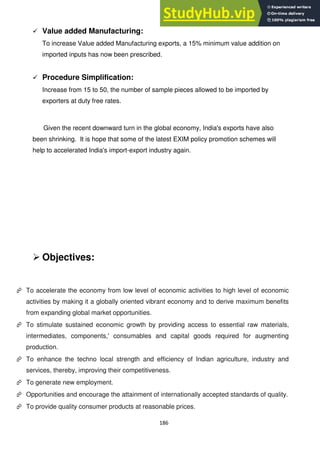 186
 Value added Manufacturing:
To increase Value added Manufacturing exports, a 15% minimum value addition on
imported inputs has now been prescribed.
 Procedure Simplification:
Increase from 15 to 50, the number of sample pieces allowed to be imported by
exporters at duty free rates.
Given the recent downward turn in the global economy, India's exports have also
been shrinking. It is hope that some of the latest EXIM policy promotion schemes will
help to accelerated India's import-export industry again.
 Objectives:
 To accelerate the economy from low level of economic activities to high level of economic
activities by making it a globally oriented vibrant economy and to derive maximum benefits
from expanding global market opportunities.
 To stimulate sustained economic growth by providing access to essential raw materials,
intermediates, components,' consumables and capital goods required for augmenting
production.
 To enhance the techno local strength and efficiency of Indian agriculture, industry and
services, thereby, improving their competitiveness.
 To generate new employment.
 Opportunities and encourage the attainment of internationally accepted standards of quality.
 To provide quality consumer products at reasonable prices.
 