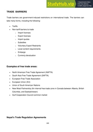 189
TRADE BARRIERS
Trade barriers are government-induced restrictions on international trade. The barriers can
take many forms, including the following:
Tariffs
Non-tariff barriers to trade
o Import licenses
o Export licenses
o Import quotas
o Subsidies
o Voluntary Export Restraints
o Local content requirements
o Embargo
o Currency devaluation
Examples of free trade areas:
North American Free Trade Agreement (NAFTA)
South Asia Free Trade Agreement (SAFTA)
European Free Trade Association
European Union (EU)
Union of South American Nations
New West Partnership (An internal free-trade zone in Canada between Alberta, British
Columbia, and Saskatchewan)
Gulf Cooperation Council common market
Nepal‟s Trade Regulation Agreements
 