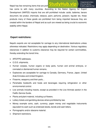 191
Nepal has few remaining items that are prohibited due to the general trade agreements it
has come to with many countries. According to the Nation Agency for Export
Development (NAFED) imports that are still prohibited include: acids, batteries, berare
document, bio produt, chemicals, tobacco, paint, perfume, poission, liquider etc. these
products many of these goods are prohibited from being imported because they are
created within the borders of Nepal and as such are viewed as being crucial to economic
stability within Nepal.
Export restrictions:
Nepal‘s exports are not acceptable for carriage to any international destinations unless
otherwise indicated. Restrictions may apply depending on destination. Various regulatory
clearances in addition to customs clearance may be required for certain commodities,
thereby extending the transit time.
APO/FPO addresses.
C.O.D. shipments.
Human corpses, human organs or body parts, human and animal embryos, or
cremated or disinterred human remains.
Explosives are acceptable for carriage to Canada, Germany, France, Japan, United
Arab Emirates and United Kingdom.
Firearms, weaponry and their parts ..
Perishable foodstuffs and foods and beverages requiring refrigeration or other
environmental control.
Live animals including insects, except as provided in the Live Animals section in the
FedEx Service Guide.
Plants and plant material, including cut flowers.
Lottery tickets and gambling devices where prohibited by law.
Money example coins, cash, currency, paper money and negotiable instruments
equivalent to cash such as endorsed stocks, bonds and cash letters.
Pornographic and/or obscene material.
Shipment restrictions.
 