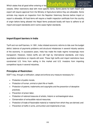 192
Which states that all good either entering or leaving the country must be carried on Nepolian
vessels. Other restrictions deal with more specific items. Some plants for both import and
export will require approval from the Ministry of Agriculture before they are allowable. Some
animals may require an inspection from the Nepolian Veterinary Service before import or
export is allowable. All food items will require a health inspection certificate from the country
of origin before being allowed into Nepal Items produced locally will have to adhere to all
import and export standards and in some cases higher standards.
Import/Export barriers in India
Tariff and non-tariff barriers. In 1991, India initiated economic reforms to tide over the budget
deficit, balance of payments problems and structural imbalances in several industry sectors
of the economy. In successive years, India has made the trade regime increasingly more
transparent. However, India's tariffs are still high by international standards, and many
quantitative restrictions on imports still exist. These high tariffs and import restrictions have
constrained U.S. firms from selling in this market and U.S. investors from importing
competitive inputs in several industries.
Principles of Restriction:
DGFT may, through a notification, adopt and enforce any measure necessary for:-
Protection of public morals.
Protection of human, animal or plant life or health.
Protection of patents, trademarks and copyrights and the prevention of deceptive
practices.
Prevention of prison labor.
Protection of national treasures of artistic, historic or archaeological value.
Conservation of exhaustible natural resources.
Protection of trade of fissionable material or material from which they are derived; and
Prevention of traffic in arms, ammunition and implements of war.
 