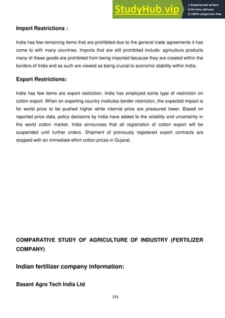 193
Import Restrictions :
India has few remaining items that are prohibited due to the general trade agreements it has
come to with many countries. Imports that are still prohibited include: agriculture products
many of these goods are prohibited from being imported because they are created within the
borders of India and as such are viewed as being crucial to economic stability within India.
Export Restrictions:
India has few items are export restriction. India has employed some type of restriction on
cotton export. When an exporting country institutes border restriction, the expected impact is
for world price to be pushed higher while internal price are pressured lower. Based on
reported price data, policy decisions by India have added to the volatility and uncertainty in
the world cotton market. India announces that all registration of cotton export will be
suspended until further orders. Shipment of previously registered export contracts are
stopped with an immediate effort cotton prices in Gujarat.
COMPARATIVE STUDY OF AGRICULTURE OF INDUSTRY (FERTILIZER
COMPANY)
Indian fertilizer company information:
Basant Agro Tech India Ltd
 