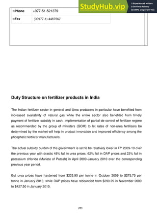 201
Phone +977-51-521379
Fax (00977-1) 4487567
Duty Structure on fertilizer products in India
The Indian fertilizer sector in general and Urea producers in particular have benefited from
increased availability of natural gas while the entire sector also benefited from timely
payment of fertilizer subsidy in cash. Implementation of partial de-control of fertilizer regime
as recommended by the group of ministers (GOM) to let rates of non-urea fertilizers be
determined by the market will help in product innovation and improved efficiency among the
phosphatic fertilizer manufacturers.
The actual subsidy burden of the government is set to be relatively lower in FY 2009-10 over
the previous year with drastic 48% fall in urea prices, 62% fall in DAP prices and 23% fall in
potassium chloride (Muriate of Potash) in April 2009-January 2010 over the corresponding
previous year period.
But urea prices have hardened from $233.90 per tonne in October 2009 to $275.75 per
tonne in January 2010, while DAP prices have rebounded from $290.25 in November 2009
to $427.50 in January 2010.
 