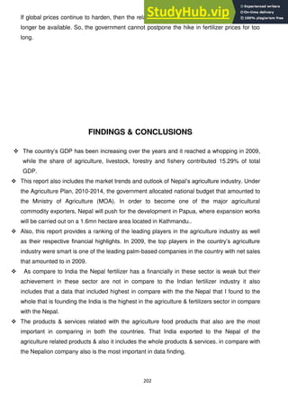 202
If global prices continue to harden, then the relative benefit of lower fertilizer subsidy will no
longer be available. So, the government cannot postpone the hike in fertilizer prices for too
long.
FINDINGS & CONCLUSIONS
 The country‘s GDP has been increasing over the years and it reached a whopping in 2009,
while the share of agriculture, livestock, forestry and fishery contributed 15.29% of total
GDP.
 This report also includes the market trends and outlook of Nepal‘s agriculture industry. Under
the Agriculture Plan, 2010-2014, the government allocated national budget that amounted to
the Ministry of Agriculture (MOA). In order to become one of the major agricultural
commodity exporters, Nepal will push for the development in Papua, where expansion works
will be carried out on a 1.6mn hectare area located in Kathmandu..
 Also, this report provides a ranking of the leading players in the agriculture industry as well
as their respective financial highlights. In 2009, the top players in the country‘s agriculture
industry were smart is one of the leading palm-based companies in the country with net sales
that amounted to in 2009.
 As compare to India the Nepal fertilizer has a financially in these sector is weak but their
achievement in these sector are not in compare to the Indian fertilizer industry it also
includes that a data that included highest in compare with the the Nepal that I found to the
whole that is founding the India is the highest in the agriculture & fertilizers sector in compare
with the Nepal.
 The products & services related with the agriculture food products that also are the most
important in comparing in both the countries. That India exported to the Nepal of the
agriculture related products & also it includes the whole products & services. in compare with
the Nepalion company also is the most important in data finding.
 