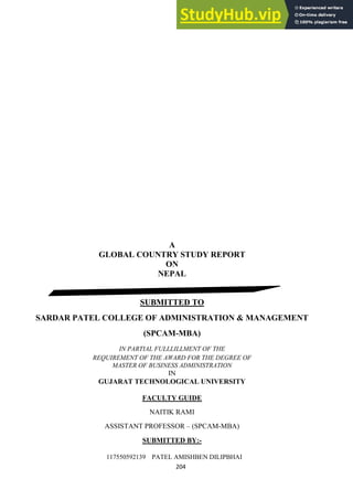 204
A
GLOBAL COUNTRY STUDY REPORT
ON
NEPAL
SUBMITTED TO
SARDAR PATEL COLLEGE OF ADMINISTRATION & MANAGEMENT
(SPCAM-MBA)
IN PARTIAL FULLLILLMENT OF THE
REQUIREMENT OF THE AWARD FOR THE DEGREE OF
MASTER OF BUSINESS ADMINISTRATION
IN
GUJARAT TECHNOLOGICAL UNIVERSITY
FACULTY GUIDE
NAITIK RAMI
ASSISTANT PROFESSOR – (SPCAM-MBA)
SUBMITTED BY:-
117550592139 PATEL AMISHBEN DILIPBHAI
 
