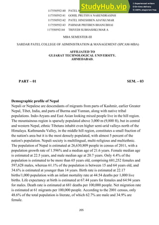 205
117550592140 PATEL KINJAL VINODBHAI
117550592141 GOHIL PRUTHVA NARENDRASINH
117550592142 PATEL HINESHBEN AJAYKUMAR
117550592143 PARMAR PRITIBEN BHANUBHAI
117550592144 TRIVEDI SUBHASHKUMAR A
MBA SEMESTER-III
SARDAR PATEL COLLEGE OF ADMINISTRATION & MANAGEMENT (SPCAM-MBA)
AFFILIATED TO
GUJARAT TECHNOLOGICAL UNIVERSITY.
AHMEDABAD.
PART – 01 SEM. – 03
Demographic profile of Nepal
Nepali or Nepalese are descendants of migrants from parts of Kashmir, earlier Greater
Nepal, Tibet, India, and parts of Burma and Yunnan, along with native tribal
populations. Indo-Aryans and East Asian looking mixed people live in the hill region.
The mountainous region is sparsely populated above 3,000 m (9,800 ft), but in central
and western Nepal, ethnic Tibetans inhabit even higher semi-arid valleys north of the
Himalaya. Kathmandu Valley, in the middle hill region, constitutes a small fraction of
the nation's area but it is the most densely populated, with almost 5 percent of the
nation's population. Nepali society is multilingual, multi-religious and multiethnic.
The population of Nepal is estimated at 26,630,809 people in census of 2011, with a
population growth rate of 1.596% and a median age of 21.6 years. Female median age
is estimated at 22.5 years, and male median age at 20.7 years. Only 4.4% of the
population is estimated to be more than 65 years old, comprising 681,252 females and
597,628 males, whereas 61.1% of the population is between 15 and 64 years old, and
34.6% is estimated at younger than 14 years. Birth rate is estimated at 22.17
births/1,000 population with an infant mortality rate at 44.54 deaths per 1,000 live
births. Life expectancy at birth is estimated at 67.44 years for females and 64.94 years
for males. Death rate is estimated at 681 deaths per 100,000 people. Net migration rate
is estimated at 61 migrants per 100,000 people. According to the 2001 census, only
48.6% of the total population is literate, of which 62.7% are male and 34.9% are
female.
 