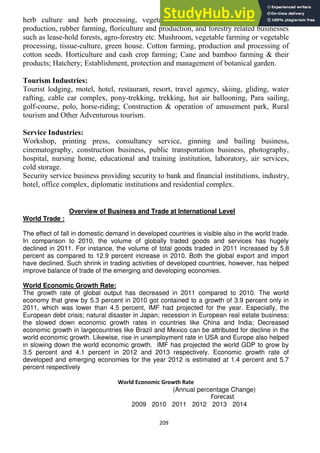 209
herb culture and herb processing, vegetable seed farming; bee-keeping, honey
production, rubber farming, floriculture and production, and forestry related businesses
such as lease-hold forests, agro-forestry etc. Mushroom, vegetable farming or vegetable
processing, tissue-culture, green house. Cotton farming, production and processing of
cotton seeds. Horticulture and cash crop farming; Cane and bamboo farming & their
products; Hatchery; Establishment, protection and management of botanical garden.
Tourism Industries:
Tourist lodging, motel, hotel, restaurant, resort, travel agency, skiing, gliding, water
rafting, cable car complex, pony-trekking, trekking, hot air ballooning, Para sailing,
golf-course, polo, horse-riding; Construction & operation of amusement park, Rural
tourism and Other Adventurous tourism.
Service Industries:
Workshop, printing press, consultancy service, ginning and bailing business,
cinematography, construction business, public transportation business, photography,
hospital, nursing home, educational and training institution, laboratory, air services,
cold storage.
Security service business providing security to bank and financial institutions, industry,
hotel, office complex, diplomatic institutions and residential complex.
Overview of Business and Trade at International Level
World Trade :
The effect of fall in domestic demand in developed countries is visible also in the world trade.
In comparison to 2010, the volume of globally traded goods and services has hugely
declined in 2011. For instance, the volume of total goods traded in 2011 increased by 5.8
percent as compared to 12.9 percent increase in 2010. Both the global export and import
have declined. Such shrink in trading activities of developed countries, however, has helped
improve balance of trade of the emerging and developing economies.
World Economic Growth Rate:
The growth rate of global output has decreased in 2011 compared to 2010. The world
economy that grew by 5.3 percent in 2010 got contained to a growth of 3.9 percent only in
2011, which was lower than 4.5 percent, IMF had projected for the year. Especially, the
European debt crisis; natural disaster in Japan; recession in European real estate business;
the slowed down economic growth rates in countries like China and India; Decreased
economic growth in largecountries like Brazil and Mexico can be attributed for decline in the
world economic growth. Likewise, rise in unemployment rate in USA and Europe also helped
in slowing down the world economic growth. IMF has projected the world GDP to grow by
3.5 percent and 4.1 percent in 2012 and 2013 respectively. Economic growth rate of
developed and emerging economies for the year 2012 is estimated at 1.4 percent and 5.7
percent respectively
World Economic Growth Rate
(Annual percentage Change)
Forecast
2009 2010 2011 2012 2013 2014
 