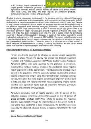 211
In FY 2010/11, Nepal exported $895.8 million worth of goods, mainly woollen
carpet, pulses, readymade garments, polyester yarn, textile, zinc sheets and
agricultural products. Nepal‘s annual imports are about $5.45 billion, mainly
from India, China, and UAE. The main imports are petroleum products,
construction materials, vehicles and spare parts.
Gradual structural change can be observed in the Nepalese economy. A trend of decreasing
contribution of agriculture and industry sectors and increasing that of services sector to GDP
is clearly visible.Nepal started planned development efforts more than 50 years ago. Despite
its long planned development efforts, Nepal still remained low –income developing country in
the world.Its neighbors have become emerging economies. China recorded continuous
double digit growth since 2005 and India is about to achieve double digit growth.India is the
main trade partner of Nepal. India occupies around 70 percent of Nepal's total trade. Trade
deficit with India has been increasing over time.The end of quota system for developing
countries in January, 2005 resulted in decrease in export. It has further pushed the overall
trade deficit and reached to 22.6 percent of GDP in 2008. The recent global financial turmoil
indirectly affected Nepal through record exchange rate depreciation of Nepalese currency, it
being pegged with Indian currency. The recent sharp fall in oil prices has not been realized in
Nepal because of depreciation of currency. Currency depreciation will not benefit Nepal
rather hurt in terms of expensive import and external debt servicing
International Environment for Business and Trade:
Foreign investments could not be attracted as desired despite appropriate
policies in place. Though the country has entered into Bilateral Investment
Promotion and Protection Agreement (BIPPA) and Double Taxation Avoidance
Agreement (DTAA) with some countries for the promotion of investment,
investment has not been made as projected. As a landlocked nation, Nepal is
heavily dependent on India economically. The industrial sector employs only 3
percent of the population, while the successful cottage industries that produce
carpets and garments bring in up to 80 percent of foreign exchange earnings
from countries other than India. Exports consist largely of primary produce sent
to India, and trade with nations other than India is expanding. Imports include
industrial and agricultural inputs such as machinery, fertilizers, petroleum
products, and additional primary produce.
Agriculture constitutes most of Nepal's economy, with 81 percent of the
population engaged in farming activities that account for over 40 percent of
gross domestic product (GDP).While efforts to develop the Nepalese
economy systematically through the implementation of the govern-ment's 5-
year plans have established a basic infrastructure, the benefits have been
reaped by the urbanized, educated minority of Nepalese rather than by the rural
poor
Macro-Economic situation of Nepal:
 