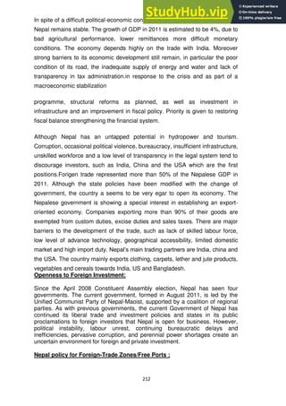 212
In spite of a difficult political-economic context, the macro-economic situation of
Nepal remains stable. The growth of GDP in 2011 is estimated to be 4%, due to
bad agricultural performance, lower remittances more difficult monetary
conditions. The economy depends highly on the trade with India. Moreover
strong barriers to its economic development still remain, in particular the poor
condition of its road, the inadequate supply of energy and water and lack of
transparency in tax administration.in response to the crisis and as part of a
macroeconomic stabilization
programme, structural reforms as planned, as well as investment in
infrastructure and an improvement in fiscal policy. Priority is given to restoring
fiscal balance strengthening the financial system.
Although Nepal has an untapped potential in hydropower and tourism.
Corruption, occasional political violence, bureaucracy, insufficient infrastructure,
unskilled workforce and a low level of transparency in the legal system tend to
discourage investors, such as India, China and the USA which are the first
positions.Forigen trade represented more than 50% of the Nepalese GDP in
2011. Although the state policies have been modified with the change of
government, the country a seems to be very egar to open its economy. The
Nepalese government is showing a special interest in establishing an export-
oriented economy. Companies exporting more than 90% of their goods are
exempted from custom duties, excise duties and sales taxes. There are major
barriers to the development of the trade, such as lack of skilled labour force,
low level of advance technology, geographical accessibility, limited domestic
market and high import duty. Nepal‘s main trading partners are India, china and
the USA. The country mainly exports clothing, carpets, lether and jute products,
vegetables and cereals towards India, US and Bangladesh.
Openness to Foreign Investment:
Since the April 2008 Constituent Assembly election, Nepal has seen four
governments. The current government, formed in August 2011, is led by the
Unified Communist Party of Nepal-Maoist, supported by a coalition of regional
parties. As with previous governments, the current Government of Nepal has
continued its liberal trade and investment policies and states in its public
proclamations to foreign investors that Nepal is open for business. However,
political instability, labour unrest, continuing bureaucratic delays and
inefficiencies, pervasive corruption, and perennial power shortages create an
uncertain environment for foreign and private investment.
Nepal policy for Foreign-Trade Zones/Free Ports :
 