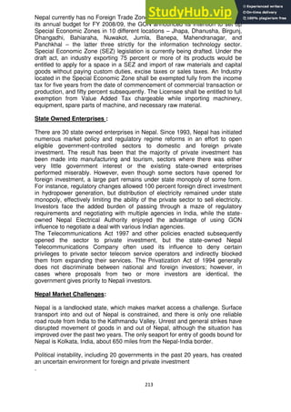 213
Nepal currently has no Foreign Trade Zones or Free Trade Zones. However, in
its annual budget for FY 2008/09, the GON announced its intention to set up
Special Economic Zones in 10 different locations – Jhapa, Dhanusha, Birgunj,
Dhangadhi, Bahiaraha, Nuwakot, Jumla, Banepa, Mahendranagar, and
Panchkhal – the latter three strictly for the information technology sector.
Special Economic Zone (SEZ) legislation is currently being drafted. Under the
draft act, an industry exporting 75 percent or more of its products would be
entitled to apply for a space in a SEZ and import of raw materials and capital
goods without paying custom duties, excise taxes or sales taxes. An Industry
located in the Special Economic Zone shall be exempted fully from the income
tax for five years from the date of commencement of commercial transaction or
production, and fifty percent subsequently. The Licensee shall be entitled to full
exemption from Value Added Tax chargeable while importing machinery,
equipment, spare parts of machine, and necessary raw material.
State Owned Enterprises :
There are 30 state owned enterprises in Nepal. Since 1993, Nepal has initiated
numerous market policy and regulatory regime reforms in an effort to open
eligible government-controlled sectors to domestic and foreign private
investment. The result has been that the majority of private investment has
been made into manufacturing and tourism, sectors where there was either
very little government interest or the existing state-owned enterprises
performed miserably. However, even though some sectors have opened for
foreign investment, a large part remains under state monopoly of some form.
For instance, regulatory changes allowed 100 percent foreign direct investment
in hydropower generation, but distribution of electricity remained under state
monopoly, effectively limiting the ability of the private sector to sell electricity.
Investors face the added burden of passing through a maze of regulatory
requirements and negotiating with multiple agencies in India, while the state-
owned Nepal Electrical Authority enjoyed the advantage of using GON
influence to negotiate a deal with various Indian agencies.
The Telecommunications Act 1997 and other policies enacted subsequently
opened the sector to private investment, but the state-owned Nepal
Telecommunications Company often used its influence to deny certain
privileges to private sector telecom service operators and indirectly blocked
them from expanding their services. The Privatization Act of 1994 generally
does not discriminate between national and foreign investors; however, in
cases where proposals from two or more investors are identical, the
government gives priority to Nepali investors.
Nepal Market Challenges:
Nepal is a landlocked state, which makes market access a challenge. Surface
transport into and out of Nepal is constrained, and there is only one reliable
road route from India to the Kathmandu Valley. Unrest and general strikes have
disrupted movement of goods in and out of Nepal, although the situation has
improved over the past two years. The only seaport for entry of goods bound for
Nepal is Kolkata, India, about 650 miles from the Nepal-India border.
Political instability, including 20 governments in the past 20 years, has created
an uncertain environment for foreign and private investment
.
 