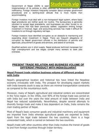 214
Government of Nepal (GON) is open to foreign direct investment, but
implementation of its policies is often distorted by bureaucratic delays and
inefficiency. Foreign investors frequently complain about complex government
procedures and a working-level attitude that is more hostile than
accommodating.
Foreign investors must deal with a non-transparent legal system, where basic
legal procedures are neither quick nor routine. The bureaucracy is generally
reluctant to accept legal precedents, and businesses are often forced to re-
litigate issues that had been previously settled. Legislation limiting foreign
investment in financial, legal, and accounting services has made it difficult for
investors to cut through regulatory red tape.
Foreign investors have identified corruption as an obstacle to maintaining and
expanding direct investment in Nepal. There are frequent allegations of
corruption by Nepali government officials in the distribution of permits and
approvals, procurement of goods and services, and award of contracts.
Qualified workers are in short supply. Nepal produces technical manpower but
high unemployment and low wages compel many workers to seek jobs
overseas.
PRESENT TRADE RELATION AND BUSINESS VOLUME OF
DIFFERENT PRODUCT WITH INDIA/GUJARAT
Nepal Present trade relation business volume of different product
with India
Nepal's geographical location and historical ties have linked the Nepalese
economy irrevocably with India. The prospect for developing export markets
with India towards south is easy as there are minimal transportation constraints
as compared to the mountainous north.
Moreover, many of Nepal's agricultural and industrial centers are concentrated
in the Terai region. In the 1950s, over 90% of the foreign trade was carried on
with India but over the years the total amount of trade between India and
Nepal has reduced substantially. Nevertheless, despite several attempts to
diversify foreign trade and make it less dependent on India, India remains the
main trading partner of Nepal.
Most of Nepal's basic consumer goods and industrial machinery and equipment
are imported from India whereas agricultural goods are exported to India.
Apart from the legal trade between the two countries, there is a huge
unrecorded trade, which is carried on between the two countries.
Nepal's trade with other countries other than India involves the transit of goods
to and from foreign countries through Indian territory.
 