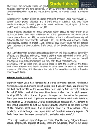 215
Therefore, the smooth transit of goods over India depends on the friendly
relations between the two countries. In 1950, under the Treaty of Trade and
Commerce between India and Nepal, India agreed to provide transit facilities to
Nepal.
Subsequently, custom duties on goods transited through India was waived, 21
border transit points provided and a warehouse in Calcutta port was made
available to Nepal for storing goods in transit. India and Nepal signed of Trade
and Transit treaties in 1960 and in 1971.
These treaties provided for most favoured nation status to each other on a
reciprocal basis and also extension of some preferences by India on a
nonreciprocal basis. In 1978, separate treaties for trade and transit were signed
between the two governments. In March 1983, this treaty was renewed, which
subsequently expired in March 1988. Since a new treaty could not be agreed
upon between the two countries, India closed all but two border entry points to
Nepal.
The 1989 stalemate in trade negotiations between the two countries, adversely
affected the Nepalese economy. Nepal's exports were subjected to high tariffs
and import from India also carried increased costs. There was an overall
shortage of essential commodities like fire, baby food, medicines, etc.
Eventually, with political changes taking place in both the countries, the trade
and transit dispute was finally resolved in June 1990. In order to avoid any
economy difficulties, it is therefore, important for Nepal to maintain a friendly
relation with India.
Present Trade Relation:
Export in recent years has decreased.a It is due to internal conflict, restrictions
from Indian side and phasing out of Quota from 1 January 2005. Exports during
the first eight months of the current fiscal year rose by 14.1 percent reaching
Rs. 48.56 billion, and at the same time imports also rose by 16.6 percent
totaling 295.24 billion. Rates of growth in export and import in the previous
fiscal year were 5.9 and 1.3 percent respectively. As such, total trade deficit at
Mid-March of 2012 totaled Rs. 246.68 billion with an increase of 17.1 percent in
this period, compared to just 0.3 percent growth occurred in the same period
of the previous fiscal year. Rise in imports, price rise of petroleum (POL)
products, and exchange rate depreciation of Nepalese currency against US
Dollar have been the major causes behind such rise in trade deficit.
The major trade partners of Nepal are India, USA, Germany, Belgium, France,
Japan, Bangladesh, Republic of China, Italy and Singapore. India is the single
 