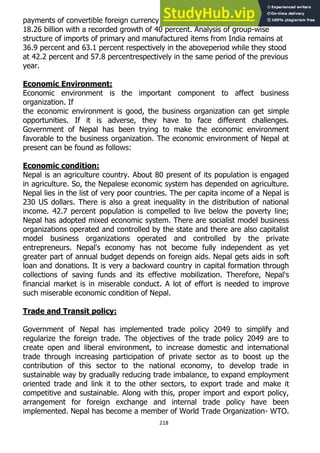 218
payments of convertible foreign currency during the above period reached NRs
18.26 billion with a recorded growth of 40 percent. Analysis of group-wise
structure of imports of primary and manufactured items from India remains at
36.9 percent and 63.1 percent respectively in the aboveperiod while they stood
at 42.2 percent and 57.8 percentrespectively in the same period of the previous
year.
Economic Environment:
Economic environment is the important component to affect business
organization. If
the economic environment is good, the business organization can get simple
opportunities. If it is adverse, they have to face different challenges.
Government of Nepal has been trying to make the economic environment
favorable to the business organization. The economic environment of Nepal at
present can be found as follows:
Economic condition:
Nepal is an agriculture country. About 80 present of its population is engaged
in agriculture. So, the Nepalese economic system has depended on agriculture.
Nepal lies in the list of very poor countries. The per capita income of a Nepal is
230 US dollars. There is also a great inequality in the distribution of national
income. 42.7 percent population is compelled to live below the poverty line;
Nepal has adopted mixed economic system. There are socialist model business
organizations operated and controlled by the state and there are also capitalist
model business organizations operated and controlled by the private
entrepreneurs. Nepal's economy has not become fully independent as yet
greater part of annual budget depends on foreign aids. Nepal gets aids in soft
loan and donations. It is very a backward country in capital formation through
collections of saving funds and its effective mobilization. Therefore, Nepal's
financial market is in miserable conduct. A lot of effort is needed to improve
such miserable economic condition of Nepal.
Trade and Transit policy:
Government of Nepal has implemented trade policy 2049 to simplify and
regularize the foreign trade. The objectives of the trade policy 2049 are to
create open and liberal environment, to increase domestic and international
trade through increasing participation of private sector as to boost up the
contribution of this sector to the national economy, to develop trade in
sustainable way by gradually reducing trade imbalance, to expand employment
oriented trade and link it to the other sectors, to export trade and make it
competitive and sustainable. Along with this, proper import and export policy,
arrangement for foreign exchange and internal trade policy have been
implemented. Nepal has become a member of World Trade Organization- WTO.
 