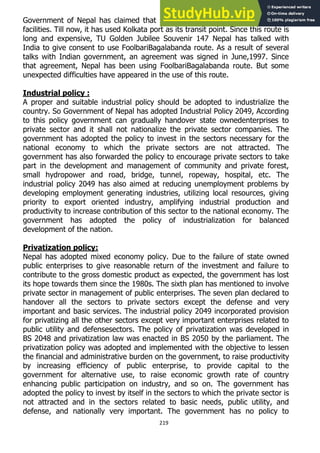 219
Government of Nepal has claimed that Nepal should get unobstructed transit
facilities. Till now, it has used Kolkata port as its transit point. Since this route is
long and expensive, TU Golden Jubilee Souvenir 147 Nepal has talked with
India to give consent to use FoolbariBagalabanda route. As a result of several
talks with Indian government, an agreement was signed in June,1997. Since
that agreement, Nepal has been using FoolbariBagalabanda route. But some
unexpected difficulties have appeared in the use of this route.
Industrial policy :
A proper and suitable industrial policy should be adopted to industrialize the
country. So Government of Nepal has adopted Industrial Policy 2049, According
to this policy government can gradually handover state ownedenterprises to
private sector and it shall not nationalize the private sector companies. The
government has adopted the policy to invest in the sectors necessary for the
national economy to which the private sectors are not attracted. The
government has also forwarded the policy to encourage private sectors to take
part in the development and management of community and private forest,
small hydropower and road, bridge, tunnel, ropeway, hospital, etc. The
industrial policy 2049 has also aimed at reducing unemployment problems by
developing employment generating industries, utilizing local resources, giving
priority to export oriented industry, amplifying industrial production and
productivity to increase contribution of this sector to the national economy. The
government has adopted the policy of industrialization for balanced
development of the nation.
Privatization policy:
Nepal has adopted mixed economy policy. Due to the failure of state owned
public enterprises to give reasonable return of the investment and failure to
contribute to the gross domestic product as expected, the government has lost
its hope towards them since the 1980s. The sixth plan has mentioned to involve
private sector in management of public enterprises. The seven plan declared to
handover all the sectors to private sectors except the defense and very
important and basic services. The industrial policy 2049 incorporated provision
for privatizing all the other sectors except very important enterprises related to
public utility and defensesectors. The policy of privatization was developed in
BS 2048 and privatization law was enacted in BS 2050 by the parliament. The
privatization policy was adopted and implemented with the objective to lessen
the financial and administrative burden on the government, to raise productivity
by increasing efficiency of public enterprise, to provide capital to the
government for alternative use, to raise economic growth rate of country
enhancing public participation on industry, and so on. The government has
adopted the policy to invest by itself in the sectors to which the private sector is
not attracted and in the sectors related to basic needs, public utility, and
defense, and nationally very important. The government has no policy to
 