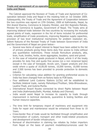 221
Trade and agreement of co-operation between Government of
india and Nepal:
The Cabinet approved the Revision of Treaty of Trade and Agreement of Co-
operation between India and Nepal in the meeting held on 1st October 2009.
Subsequently, the Treaty of Trade and the Agreement of Cooperation between
the two countries was signed on 27th October, 2009 at Kathmandu, Nepal, by
Shri Anand Sharma, Commerce & Industry Minister, and Shri Rajendra Mahato,
Minister for Commerce & Supplies, Government of Nepal. The Treaty aims at
improving bilateral trade between the two countries by increasing the mutually
agreed points of trade, expansion in the list of items included for preferential
trade, simplification of trade procedures, improving Nepalese supply capacities,
provision of two level institutional mechanisms for problem resolution etc.
Salient features of the Revised Treaty of Trade between Government of India
and the Government of Nepal are given below:-
Several new items of export interest to Nepal have been added to the list
of primary products giving these items duty free access to India without
any quantitative restrictions. These include floriculture products, atta,
bran, husk, bristles, herbs, stone aggregates, boulders, sand and gravel.
In the case of industrial goods produced in Nepal, article V of the treaty
provides for duty free and quota free access (on a non reciprocal basis)
except in the case of Vanaspati, Acrylic yarn, Copper products and Zinc
oxide where a quota of 10,00,00 tonnes, 10,000 tonnes, 10,000 tonnes
and 2,500 tonnes has been provided to provide protection to domestic
industry.
Criterion for calculating value addition for granting preferential access to
India has been changed from ex-factory basis to FOB basis.
Four additional Land Customs Stations (LCSs) will be established to
facilitate bilateral trade, namely Maheshpur/Thutibari, Sikta-Bhiswabazar,
Laukha-Thadi, and Guleria-Murtia.
International Airport Routes connected by direct flights between Nepal
and India (Kathmandu/Delhi, Mumbai, Kolkata and Chennai).
India would assist Nepal to increase its capacity to trade through
improvement in technical standards, quarantine & testing facilities and
human resource capacities.
The time limit for temporary import of machinery and equipment into
India for repair and maintenance would be enhanced from three to 10
Years.
Cross-border flow of trade would be facilitated through simplification and
harmonization of custom, transport and other trade-related procedures
and development of border infrastructure.
Removal of discrimination in claiming tax rebates by Indian importers
from Nepal on the basis of payment modalities/currencies used for
 