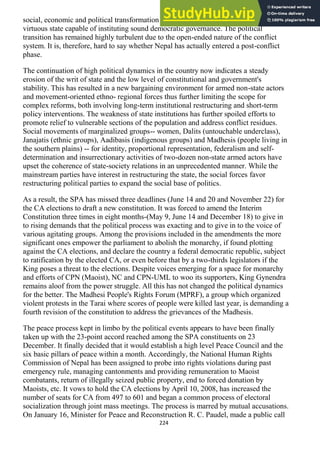 224
social, economic and political transformation needed to establish a well-organized
virtuous state capable of instituting sound democratic governance. The political
transition has remained highly turbulent due to the open-ended nature of the conflict
system. It is, therefore, hard to say whether Nepal has actually entered a post-conflict
phase.
The continuation of high political dynamics in the country now indicates a steady
erosion of the writ of state and the low level of constitutional and government's
stability. This has resulted in a new bargaining environment for armed non-state actors
and movement-oriented ethno- regional forces thus further limiting the scope for
complex reforms, both involving long-term institutional restructuring and short-term
policy interventions. The weakness of state institutions has further spoiled efforts to
promote relief to vulnerable sections of the population and address conflict residues.
Social movements of marginalized groups-- women, Dalits (untouchable underclass),
Janajatis (ethnic groups), Aadibasis (indigenous groups) and Madhesis (people living in
the southern plains) -- for identity, proportional representation, federalism and self-
determination and insurrectionary activities of two-dozen non-state armed actors have
upset the coherence of state-society relations in an unprecedented manner. While the
mainstream parties have interest in restructuring the state, the social forces favor
restructuring political parties to expand the social base of politics.
As a result, the SPA has missed three deadlines (June 14 and 20 and November 22) for
the CA elections to draft a new constitution. It was forced to amend the Interim
Constitution three times in eight months-(May 9, June 14 and December 18) to give in
to rising demands that the political process was exacting and to give in to the voice of
various agitating groups. Among the provisions included in the amendments the more
significant ones empower the parliament to abolish the monarchy, if found plotting
against the CA elections, and declare the country a federal democratic republic, subject
to ratification by the elected CA, or even before that by a two-thirds legislators if the
King poses a threat to the elections. Despite voices emerging for a space for monarchy
and efforts of CPN (Maoist), NC and CPN-UML to woo its supporters, King Gynendra
remains aloof from the power struggle. All this has not changed the political dynamics
for the better. The Madhesi People's Rights Forum (MPRF), a group which organized
violent protests in the Tarai where scores of people were killed last year, is demanding a
fourth revision of the constitution to address the grievances of the Madhesis.
The peace process kept in limbo by the political events appears to have been finally
taken up with the 23-point accord reached among the SPA constituents on 23
December. It finally decided that it would establish a high level Peace Council and the
six basic pillars of peace within a month. Accordingly, the National Human Rights
Commission of Nepal has been assigned to probe into rights violations during past
emergency rule, managing cantonments and providing remuneration to Maoist
combatants, return of illegally seized public property, end to forced donation by
Maoists, etc. It vows to hold the CA elections by April 10, 2008, has increased the
number of seats for CA from 497 to 601 and began a common process of electoral
socialization through joint mass meetings. The process is marred by mutual accusations.
On January 16, Minister for Peace and Reconstruction R. C. Paudel, made a public call
 