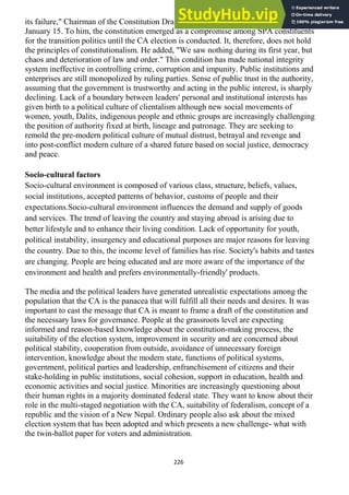 226
its failure," Chairman of the Constitution Drafting Committee, Laxman Aryal said on
January 15. To him, the constitution emerged as a compromise among SPA constituents
for the transition politics until the CA election is conducted. It, therefore, does not hold
the principles of constitutionalism. He added, "We saw nothing during its first year, but
chaos and deterioration of law and order." This condition has made national integrity
system ineffective in controlling crime, corruption and impunity. Public institutions and
enterprises are still monopolized by ruling parties. Sense of public trust in the authority,
assuming that the government is trustworthy and acting in the public interest, is sharply
declining. Lack of a boundary between leaders' personal and institutional interests has
given birth to a political culture of clientalism although new social movements of
women, youth, Dalits, indigenous people and ethnic groups are increasingly challenging
the position of authority fixed at birth, lineage and patronage. They are seeking to
remold the pre-modern political culture of mutual distrust, betrayal and revenge and
into post-conflict modern culture of a shared future based on social justice, democracy
and peace.
Socio-cultural factors
Socio-cultural environment is composed of various class, structure, beliefs, values,
social institutions, accepted patterns of behavior, customs of people and their
expectations.Socio-cultural environment influences the demand and supply of goods
and services. The trend of leaving the country and staying abroad is arising due to
better lifestyle and to enhance their living condition. Lack of opportunity for youth,
political instability, insurgency and educational purposes are major reasons for leaving
the country. Due to this, the income level of families has rise. Society's habits and tastes
are changing. People are being educated and are more aware of the importance of the
environment and health and prefers environmentally-friendly' products.
The media and the political leaders have generated unrealistic expectations among the
population that the CA is the panacea that will fulfill all their needs and desires. It was
important to cast the message that CA is meant to frame a draft of the constitution and
the necessary laws for governance. People at the grassroots level are expecting
informed and reason-based knowledge about the constitution-making process, the
suitability of the election system, improvement in security and are concerned about
political stability, cooperation from outside, avoidance of unnecessary foreign
intervention, knowledge about the modern state, functions of political systems,
government, political parties and leadership, enfranchisement of citizens and their
stake-holding in public institutions, social cohesion, support in education, health and
economic activities and social justice. Minorities are increasingly questioning about
their human rights in a majority dominated federal state. They want to know about their
role in the multi-staged negotiation with the CA, suitability of federalism, concept of a
republic and the vision of a New Nepal. Ordinary people also ask about the mixed
election system that has been adopted and which presents a new challenge- what with
the twin-ballot paper for voters and administration.
 