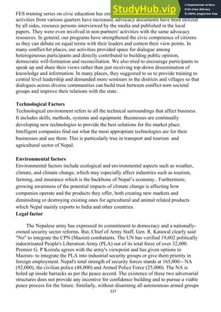 227
FES training series on civic education has created a synergy as demands for such
activities from various quarters have increased, advocacy documents have been utilized
by all sides, resource persons interviewed by the media and published in the local
papers. They were even involved in non-partners' activities with the same advocacy
resources. In general, our programs have strengthened the civic competence of citizens
as they can debate on equal terms with their leaders and contest their view points. In
many conflict-hit places, our activities provided space for dialogue among
heterogeneous participants and directly contributed to building public opinion,
democratic will-formation and reconciliation. We also tried to encourage participants to
speak up and share their views rather than just receiving top-down dissemination of
knowledge and information. In many places, they suggested to us to provide training to
central level leadership and demanded more seminars in the districts and villages so that
dialogues across diverse communities can build trust between conflict-torn societal
groups and improve their relations with the state.
Technological Factors
Technological environment refers to all the technical surroundings that affect business.
It includes skills, methods, systems and equipment. Businesses are continually
developing new technologies to provide the best solutions for the market place.
Intelligent companies find out what the most appropriate technologies are for their
businesses and use them. This is particularly true in transport and tourism and
agricultural sector of Nepal.
Environmental factors
Environmental factors include ecological and environmental aspects such as weather,
climate, and climate change, which may especially affect industries such as tourism,
farming, and insurance which is the backbone of Nepal‘s economy.. Furthermore,
growing awareness of the potential impacts of climate change is affecting how
companies operate and the products they offer, both creating new markets and
diminishing or destroying existing ones for agricultural and animal related products
which Nepal mainly exports to India and other countries.
Legal factor
The Nepalese army has expressed its commitment to democracy and a nationally-
owned security sector reforms. But, Chief of Army Staff, Gen. R. Katawal clearly said
"No" to integrate the CPN (Maoist) combatants. The UN has verified 19,602 politically
indoctrinated People's Liberation Army (PLA) out of its total force of over 32,000.
Premier G. P Koirala agrees with the army's viewpoint and has given options to
Maoists- to integrate the PLA into industrial security groups or give them priority in
foreign employment. Nepal's total strength of security forces stands at 165,000-- NA
(92,000), the civilian police (48,000) and Armed Police Force (25,000). The NA is
holed up inside barracks as per the peace accord. The existence of these two adversarial
structures does not provide any incentive for confidence building and to pursue a viable
peace process for the future. Similarly, without disarming all autonomous armed groups
 