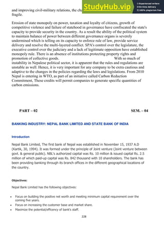 228
and improving civil-military relations, the chances of free and fair elections remain
fragile.
Erosion of state monopoly on power, taxation and loyalty of citizens, growth of
competitive violence and failure of statehood in governance have confiscated the state's
capacity to provide security in the country. As a result the ability of the political system
to maintain balance of power between different governance organs is severely
undermined which is telling on its capacity to enforce rule of law, provide service
delivery and resolve the multi-layered conflict. SPA's control over the legislature, the
executive control over the judiciary and a lack of legitimate opposition have established
monopoly rule. There is an absence of institutions protecting property rights and
promotion of collective goods. With so much of
instability in Nepalese political sector, it is apparent that the rules and regulations are
unstable as well. Hence, it is very important for any company to be extra cautious and
adaptive to the changes in the policies regarding the laws and legislations. From 2010
Nepal is entering in WTO, as part of an initiative called Carbon Reduction
Commitment, These credits will permit companies to generate specific quantities of
carbon emissions.
PART – 02 SEM. – 04
BANKING INDUSTRY: NEPAL BANK LIMITED AND STATE BANK OF INDIA
Introduction
Nepal Bank Limited, The first bank of Nepal was established in November 15, 1937 A.D
(Kartik, 30, 1994). It was formed under the principle of Joint venture (Joint venture between
govt. & general public). NBL's authorized capital was Rs. 10 million & issued capital Rs. 2.5
million of which paid-up capital was Rs. 842 thousand with 10 shareholders. The bank has
been providing banking through its branch offices in the different geographical locations of
the country.
Objectives:
Nepal Bank Limited has the following objectives:
Focus on building the positive net worth and meeting minimum capital requirement over the
coming five years.
Focus on increasing the customer base and market share.
Maximize the potential/efficency of bank's staff.
 
