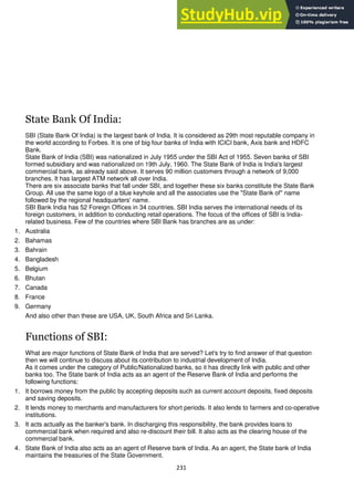 231
State Bank Of India:
SBI (State Bank Of India) is the largest bank of India. It is considered as 29th most reputable company in
the world according to Forbes. It is one of big four banks of India with ICICI bank, Axis bank and HDFC
Bank.
State Bank of India (SBI) was nationalized in July 1955 under the SBI Act of 1955. Seven banks of SBI
formed subsidiary and was nationalized on 19th July, 1960. The State Bank of India is India's largest
commercial bank, as already said above. It serves 90 million customers through a network of 9,000
branches. It has largest ATM network all over India.
There are six associate banks that fall under SBI, and together these six banks constitute the State Bank
Group. All use the same logo of a blue keyhole and all the associates use the "State Bank of" name
followed by the regional headquarters' name.
SBI Bank India has 52 Foreign Offices in 34 countries. SBI India serves the international needs of its
foreign customers, in addition to conducting retail operations. The focus of the offices of SBI is India-
related business. Few of the countries where SBI Bank has branches are as under:
1. Australia
2. Bahamas
3. Bahrain
4. Bangladesh
5. Belgium
6. Bhutan
7. Canada
8. France
9. Germany
And also other than these are USA, UK, South Africa and Sri Lanka.
Functions of SBI:
What are major functions of State Bank of India that are served? Let's try to find answer of that question
then we will continue to discuss about its contribution to industrial development of India.
As it comes under the category of Public/Nationalized banks, so it has directly link with public and other
banks too. The State bank of India acts as an agent of the Reserve Bank of India and performs the
following functions:
1. It borrows money from the public by accepting deposits such as current account deposits, fixed deposits
and saving deposits.
2. It lends money to merchants and manufacturers for short periods. It also lends to farmers and co-operative
institutions.
3. It acts actually as the banker's bank. In discharging this responsibility, the bank provides loans to
commercial bank when required and also re-discount their bill. It also acts as the clearing house of the
commercial bank.
4. State Bank of India also acts as an agent of Reserve bank of India. As an agent, the State bank of India
maintains the treasuries of the State Government.
 