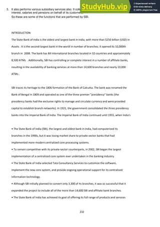 232
5. It also performs various subsidiary services also. It collects checks, drafts, bills of exchange, dividends
interest, salaries and pensions on behalf of its customers.
So these are some of the functions that are performed by SBI.
INTRODUCTION
The State Bank of India is the oldest and largest bank in India, with more than $250 billion (USD) in
Assets . It is the second-largest bank in the world in number of branches; it opened its 10,000th
branch in 2008. The bank has 84 international branches located in 32 countries and approximately
8,500 ATMs . Additionally, SBI has controlling or complete interest in a number of affiliate banks,
resulting in the availability of banking services at more than 14,600 branches and nearly 10,000
ATMs .
SBI traces its heritage to the 1806 formation of the Bank of Calcutta. The bank was renamed the
Bank of Bengal in 1809 and operated as one of the three premier "presidency" banks (the
presidency banks had the exclusive rights to manage and circulate currency and were provided
capital to establish branch networks). In 1921, the government consolidated the three presidency
banks into the Imperial Bank of India. The Imperial Bank of India continued until 1955, when India's
• The State Ba k of I dia SBI , the largest a d oldest a k i I dia, had o puterized its
branches in the 1990s, but it was losing market share to private-sector banks that had
implemented more modern centralized core processing systems.
• To re ai o petiti e ith its pri ate-sector counterparts, in 2002, SBI began the largest
implementation of a centralized core system ever undertaken in the banking industry.
• The State Ba k of I dia sele ted Tata Co sulta y Ser i es to usto ize the soft are,
implement the new core system, and provide ongoing operational support for its centralized
information technology.
• Although SBI i itially pla ed to o ert o ly 3,300 of its ra hes, it as so su essful that it
expanded the project to include all of the more than 14,600 SBI and affiliate bank branches.
• The State Ba k of I dia has a hie ed its goal of offering its full range of products and services
 