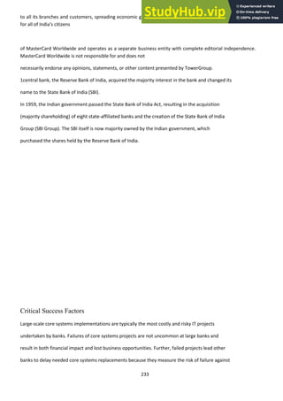 233
to all its branches and customers, spreading economic growth to rural areas and providing financial inclusion
for all of India's citizens
of MasterCard Worldwide and operates as a separate business entity with complete editorial independence.
MasterCard Worldwide is not responsible for and does not
necessarily endorse any opinions, statements, or other content presented by TowerGroup.
1central bank, the Reserve Bank of India, acquired the majority interest in the bank and changed its
name to the State Bank of India (SBI).
In 1959, the Indian government passed the State Bank of India Act, resulting in the acquisition
(majority shareholding) of eight state-affiliated banks and the creation of the State Bank of India
Group (SBI Group). The SBI itself is now majority owned by the Indian government, which
purchased the shares held by the Reserve Bank of India.
Critical Success Factors
Large-scale core systems implementations are typically the most costly and risky IT projects
undertaken by banks. Failures of core systems projects are not uncommon at large banks and
result in both financial impact and lost business opportunities. Further, failed projects lead other
banks to delay needed core systems replacements because they measure the risk of failure against
 