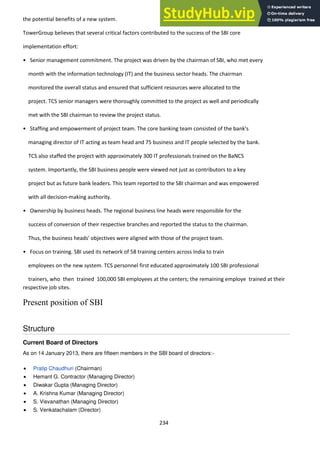 234
the potential benefits of a new system.
TowerGroup believes that several critical factors contributed to the success of the SBI core
implementation effort:
• Se ior a age e t o it e t. The project was driven by the chairman of SBI, who met every
month with the information technology (IT) and the business sector heads. The chairman
monitored the overall status and ensured that sufficient resources were allocated to the
project. TCS senior managers were thoroughly committed to the project as well and periodically
met with the SBI chairman to review the project status.
• Staffi g a d e po er e t of proje t tea . The ore a ki g tea o sisted of the a k's
managing director of IT acting as team head and 75 business and IT people selected by the bank.
TCS also staffed the project with approximately 300 IT professionals trained on the BaNCS
system. Importantly, the SBI business people were viewed not just as contributors to a key
project but as future bank leaders. This team reported to the SBI chairman and was empowered
with all decision-making authority.
• O ership y usi ess heads. The regional business line heads were responsible for the
success of conversion of their respective branches and reported the status to the chairman.
Thus, the business heads' objectives were aligned with those of the project team.
• Focus on training. SBI used its network of 58 training centers across India to train
employees on the new system. TCS personnel first educated approximately 100 SBI professional
trainers, who then trained 100,000 SBI employees at the centers; the remaining employe trained at their
respective job sites.
Present position of SBI
Structure
Current Board of Directors
As on 14 January 2013, there are fifteen members in the SBI board of directors:-
Pratip Chaudhuri (Chairman)
Hemant G. Contractor (Managing Director)
Diwakar Gupta (Managing Director)
A. Krishna Kumar (Managing Director)
S. Visvanathan (Managing Director)
S. Venkatachalam (Director)
 