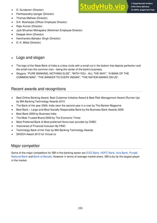 235
D. Sundaram (Director)
Parthasarathy Iyengar (Director)
Thomas Mathew (Director)
S.K. Mukherjee (Officer Employee Director)
Rajiv Kumar (Director)
Jyoti Bhushan Mohapatra (Workmen Employee Director)
Deepak Amin (Director)
Harichandra Bahadur Singh (Director)
D. K. Mittal (Director)
Logo and slogan
The logo of the State Bank of India is a blue circle with a small cut in the bottom that depicts perfection and
the small man the common man - being the center of the bank's business.
Slogans: "PURE BANKING, NOTHING ELSE", "WITH YOU - ALL THE WAY", "A BANK OF THE
COMMON MAN", "THE BANKER TO EVERY INDIAN", "THE NATION BANKS ON US".
Recent awards and recognitions
Best Online Banking Award, Best Customer Initiative Award & Best Risk Management Award (Runner Up)
by IBA Banking Technology Awards 2010
The Bank of the year 2009, India (won the second year in a row) by The Banker Magazine
Best Bank – Large and Most Socially Responsible Bank by the Business Bank Awards 2009
Best Bank 2009 by Business India
The Most Trusted Brand 2009 by The Economic Times
Most Preferred Bank & Most preferred Home loan provider by CNBC
Visionaries of Financial Inclusion By FINO
Technology Bank of the Year by IBA Banking Technology Awards
SKOCH Award 2010 for Virtual co
Major competitor
Some of the major competitors for SBI in the banking sector are ICICI Bank, HDFC Bank, Axis Bank, Punjab
National Bank and Bank of Baroda. However in terms of average market share, SBI is by far the largest player
in the market.
 