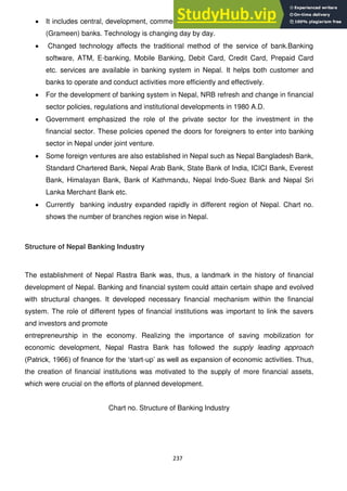 237
It includes central, development, commercial, financial, co-operative and Micro Credit
(Grameen) banks. Technology is changing day by day.
Changed technology affects the traditional method of the service of bank.Banking
software, ATM, E-banking, Mobile Banking, Debit Card, Credit Card, Prepaid Card
etc. services are available in banking system in Nepal. It helps both customer and
banks to operate and conduct activities more efficiently and effectively.
For the development of banking system in Nepal, NRB refresh and change in financial
sector policies, regulations and institutional developments in 1980 A.D.
Government emphasized the role of the private sector for the investment in the
financial sector. These policies opened the doors for foreigners to enter into banking
sector in Nepal under joint venture.
Some foreign ventures are also established in Nepal such as Nepal Bangladesh Bank,
Standard Chartered Bank, Nepal Arab Bank, State Bank of India, ICICI Bank, Everest
Bank, Himalayan Bank, Bank of Kathmandu, Nepal Indo-Suez Bank and Nepal Sri
Lanka Merchant Bank etc.
Currently banking industry expanded rapidly in different region of Nepal. Chart no.
shows the number of branches region wise in Nepal.
Structure of Nepal Banking Industry
The establishment of Nepal Rastra Bank was, thus, a landmark in the history of financial
development of Nepal. Banking and financial system could attain certain shape and evolved
with structural changes. It developed necessary financial mechanism within the financial
system. The role of different types of financial institutions was important to link the savers
and investors and promote
entrepreneurship in the economy. Realizing the importance of saving mobilization for
economic development, Nepal Rastra Bank has followed the supply leading approach
(Patrick, 1966) of finance for the ‗start-up‘ as well as expansion of economic activities. Thus,
the creation of financial institutions was motivated to the supply of more financial assets,
which were crucial on the efforts of planned development.
Chart no. Structure of Banking Industry
 