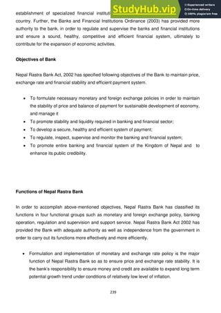 239
establishment of specialized financial institutions, particularly in the rural areas of the
country. Further, the Banks and Financial Institutions Ordinance (2003) has provided more
authority to the bank, in order to regulate and supervise the banks and financial institutions
and ensure a sound, healthy, competitive and efficient financial system, ultimately to
contribute for the expansion of economic activities.
Objectives of Bank
Nepal Rastra Bank Act, 2002 has specified following objectives of the Bank to maintain price,
exchange rate and financial stability and efficient payment system.
To formulate necessary monetary and foreign exchange policies in order to maintain
the stability of price and balance of payment for sustainable development of economy,
and manage it
To promote stability and liquidity required in banking and financial sector;
To develop a secure, healthy and efficient system of payment;
To regulate, inspect, supervise and monitor the banking and financial system;
To promote entire banking and financial system of the Kingdom of Nepal and to
enhance its public credibility.
Functions of Nepal Rastra Bank
In order to accomplish above-mentioned objectives, Nepal Rastra Bank has classified its
functions in four functional groups such as monetary and foreign exchange policy, banking
operation, regulation and supervision and support service. Nepal Rastra Bank Act 2002 has
provided the Bank with adequate authority as well as independence from the government in
order to carry out its functions more effectively and more efficiently.
Formulation and implementation of monetary and exchange rate policy is the major
function of Nepal Rastra Bank so as to ensure price and exchange rate stability. It is
the bank‘s responsibility to ensure money and credit are available to expand long term
potential growth trend under conditions of relatively low level of inflation.
 