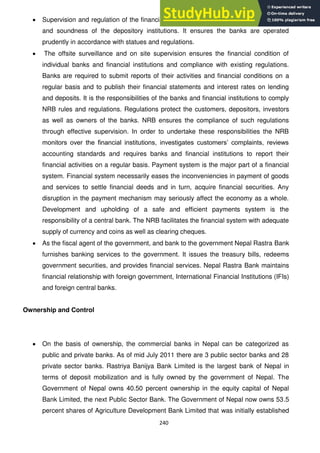240
Supervision and regulation of the financial system is directed at promoting the safety
and soundness of the depository institutions. It ensures the banks are operated
prudently in accordance with statues and regulations.
The offsite surveillance and on site supervision ensures the financial condition of
individual banks and financial institutions and compliance with existing regulations.
Banks are required to submit reports of their activities and financial conditions on a
regular basis and to publish their financial statements and interest rates on lending
and deposits. It is the responsibilities of the banks and financial institutions to comply
NRB rules and regulations. Regulations protect the customers, depositors, investors
as well as owners of the banks. NRB ensures the compliance of such regulations
through effective supervision. In order to undertake these responsibilities the NRB
monitors over the financial institutions, investigates customers‘ complaints, reviews
accounting standards and requires banks and financial institutions to report their
financial activities on a regular basis. Payment system is the major part of a financial
system. Financial system necessarily eases the inconveniencies in payment of goods
and services to settle financial deeds and in turn, acquire financial securities. Any
disruption in the payment mechanism may seriously affect the economy as a whole.
Development and upholding of a safe and efficient payments system is the
responsibility of a central bank. The NRB facilitates the financial system with adequate
supply of currency and coins as well as clearing cheques.
As the fiscal agent of the government, and bank to the government Nepal Rastra Bank
furnishes banking services to the government. It issues the treasury bills, redeems
government securities, and provides financial services. Nepal Rastra Bank maintains
financial relationship with foreign government, International Financial Institutions (IFIs)
and foreign central banks.
Ownership and Control
On the basis of ownership, the commercial banks in Nepal can be categorized as
public and private banks. As of mid July 2011 there are 3 public sector banks and 28
private sector banks. Rastriya Banijya Bank Limited is the largest bank of Nepal in
terms of deposit mobilization and is fully owned by the government of Nepal. The
Government of Nepal owns 40.50 percent ownership in the equity capital of Nepal
Bank Limited, the next Public Sector Bank. The Government of Nepal now owns 53.5
percent shares of Agriculture Development Bank Limited that was initially established
 