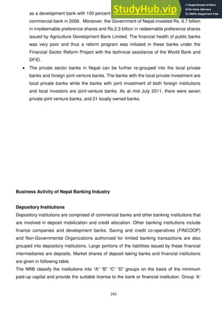241
as a development bank with 100 percent government ownership and was upgraded to
commercial bank in 2006. Moreover, the Government of Nepal invested Rs. 6.7 billion
in irredeemable preference shares and Rs.2.3 billion in redeemable preference shares
issued by Agriculture Development Bank Limited. The financial health of public banks
was very poor and thus a reform program was initiated in these banks under the
Financial Sector Reform Project with the technical assistance of the World Bank and
DFID.
The private sector banks in Nepal can be further re-grouped into the local private
banks and foreign joint-venture banks. The banks with the local private investment are
local private banks while the banks with joint investment of both foreign institutions
and local investors are joint-venture banks. As at mid July 2011, there were seven
private joint venture banks, and 21 locally owned banks.
Business Activity of Nepal Banking Industry
Depository Institutions
Depository institutions are comprised of commercial banks and other banking institutions that
are involved in deposit mobilization and credit allocation. Other banking institutions include
finance companies and development banks. Saving and credit co-operatives (FINCOOP)
and Non-Governmental Organizations authorized for limited banking transactions are also
grouped into depository institutions. Large portions of the liabilities issued by these financial
intermediaries are deposits. Market shares of deposit taking banks and financial institutions
are given in following table.
The NRB classify the institutions into ―A‖ ―B‖ ―C‖ ―D‖ groups on the basis of the minimum
paid-up capital and provide the suitable license to the bank or financial institution. Group ‗A‘
 