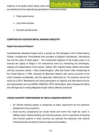 243
expense of the public sector banks, which are shrinking over time. The commercial banks
are divided into three separate groups based on ownership namely,
 Public sector banks
 Joint venture banks
 Domestic private banks.
COMPARATIVE POSITION NEPAL BANKING INDUSTRY
Nepal International Relation
Constitutionally Nepalese foreign policy is guided by ―the principles of the United Nations
Charter, nonalignment, Panchasheel (five principles of peaceful coexistence), international
law and the value of world peace.‖ The fundamental objective of the foreign policy is to
enhance the dignity of Nepal in the international arena by maintaining the sovereignty,
integrity and independence of the country. Before 1951, Nepal‘s foreign relation was limited
with four countries; namely – India, United Kingdom, USA and France. After membership of
the United Nations in 1955, extension of diplomatic relations with various countries of the
world increased considerably, with the diplomatic relationship to 118 countries around the
world up to 2010. Membership and active participation on regional and international forums
and organizations such as SAARC, BIMSTEC, WTO, World Bank, Asian Development Bank
and UN Agencies is making Nepalese foreign relation effective and broad.
CROSS COUNTRY COMPARISONS OF NEPAL BANKING INDUSTRY
o An efficient banking system is recognized as basic requirement for the economic
development of any economy.
o Cross-country comparisons can reveal trends and norms that might be useful in
debates about national banking and financial policies, and an awareness of banking
and financial systems in other countries can promote the realization that national
financial policies are likely to have an impact across borders.
 