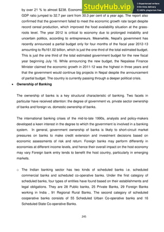 245
by over 21 % to almost $238. Economic Survey 2012 showed the country‘s debt to
GDP ratio jumped to 32.7 per cent from 30.3 per cent of a year ago. The report also
confirmed that the government failed to meet the economic growth rate target despite
record cereal production, which improved the food availability situation at the grass-
roots level. The year 2012 is critical to economy due to prolonged instability and
uncertain politics, according to entrepreneurs. Meanwhile, Nepal‘s government has
recently announced a partial budget only for four months of the fiscal year 2012-13
amounting to Rs161.02 billion, which is just the one-third of the total estimated budget.
This is just the one third of the total estimated government budget for the new fiscal
year beginning July 16. While announcing the new budget, the Nepalese Finance
Minister claimed the economic growth in 2011-12 was the highest in three years and
that the government would continue big projects in Nepal despite the announcement
of partial budget. The country is currently passing through a deeper political crisis.
Ownership of Banking
The ownership of banks is a key structural characteristic of banking. Two facets in
particular have received attention: the degree of government vs. private sector ownership
of banks and foreign vs. domestic ownership of banks.
The international banking crises of the mid-to-late 1990s, analysts and policy-makers
developed a keen interest in the degree to which the government is involved in a banking
system. In general, government ownership of banks is likely to short-circuit market
pressures on banks to make credit extension and investment decisions based on
economic assessments of risk and return. Foreign banks may perform differently in
economies at different income levels, and hence their overall impact on the host economy
may vary Foreign bank entry tends to benefit the host country, particularly in emerging
markets.
o The Indian banking sector has two kinds of scheduled banks i.e. scheduled
commercial banks and scheduled co-operative banks. Under the first category of
scheduled banks, four types of entities have found based on their establishments and
legal obligations. They are 28 Public banks, 25 Private Banks, 29 Foreign Banks
working in India , 91 Regional Rural Banks. The second category of scheduled
cooperative banks consists of 55 Scheduled Urban Co-operative banks and 16
Scheduled State Co-operative Banks.
 
